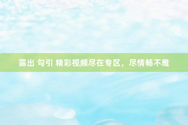 露出 勾引 精彩视频尽在专区，尽情畅不雅