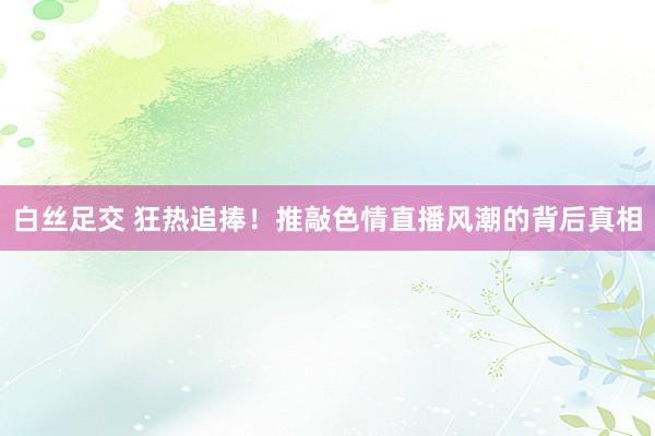 白丝足交 狂热追捧！推敲色情直播风潮的背后真相