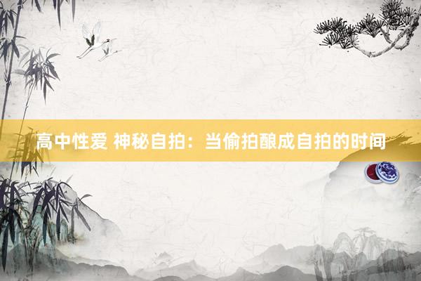 高中性爱 神秘自拍：当偷拍酿成自拍的时间