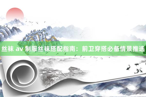 丝袜 av 制服丝袜搭配指南：前卫穿搭必备情景推选