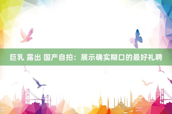 巨乳 露出 国产自拍：展示确实糊口的最好礼聘