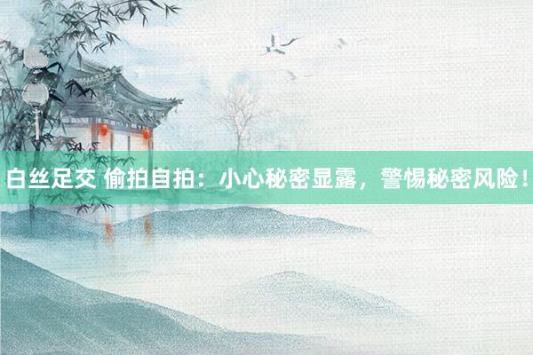 白丝足交 偷拍自拍：小心秘密显露，警惕秘密风险！