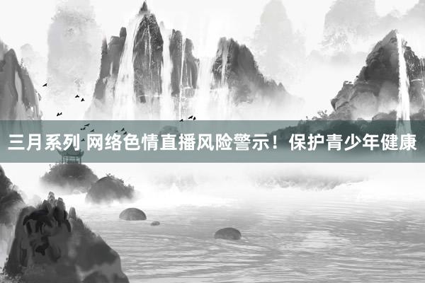 三月系列 网络色情直播风险警示！保护青少年健康