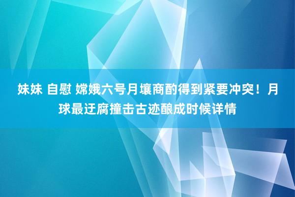妹妹 自慰 嫦娥六号月壤商酌得到紧要冲突！月球最迂腐撞击古迹酿成时候详情