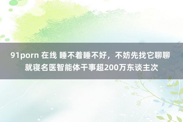 91porn 在线 睡不着睡不好，不妨先找它聊聊 就寝名医智能体干事超200万东谈主次