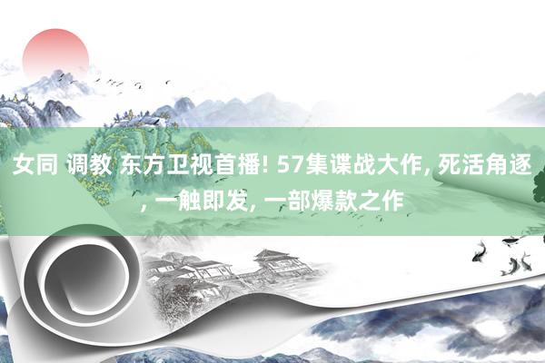女同 调教 东方卫视首播! 57集谍战大作， 死活角逐， 一触即发， 一部爆款之作