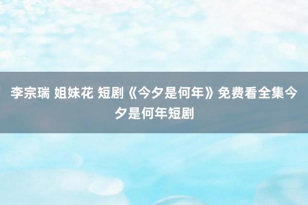 李宗瑞 姐妹花 短剧《今夕是何年》免费看全集今夕是何年短剧
