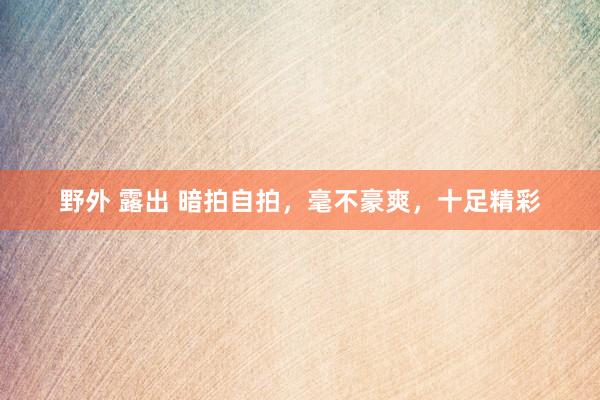 野外 露出 暗拍自拍，毫不豪爽，十足精彩