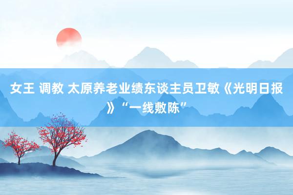女王 调教 太原养老业绩东谈主员卫敏《光明日报》“一线敷陈”