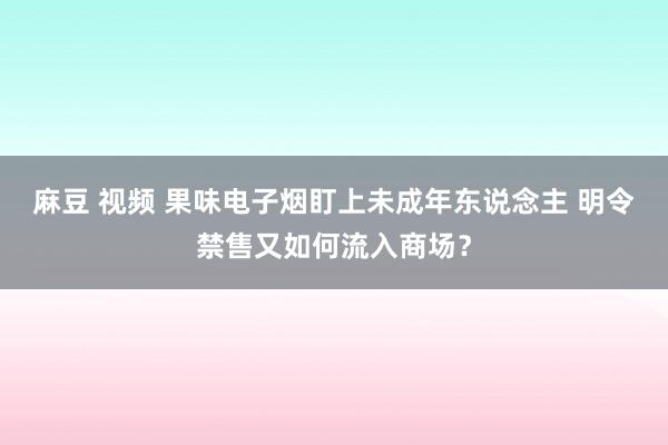 麻豆 视频 果味电子烟盯上未成年东说念主 明令禁售又如何流入商场？