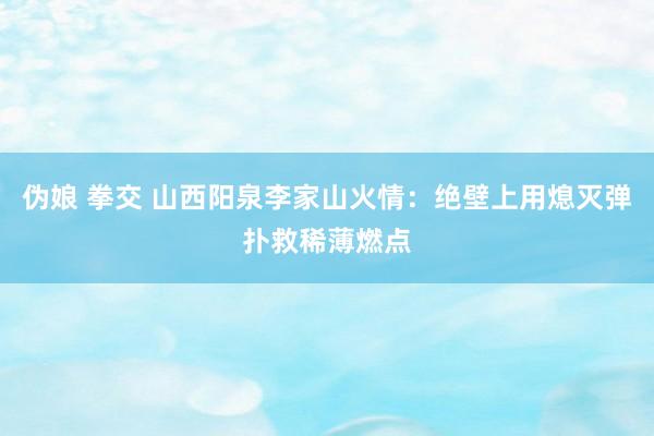 伪娘 拳交 山西阳泉李家山火情：绝壁上用熄灭弹扑救稀薄燃点