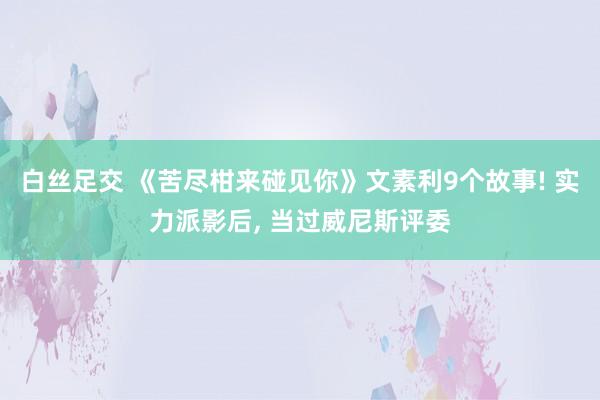白丝足交 《苦尽柑来碰见你》文素利9个故事! 实力派影后， 当过威尼斯评委