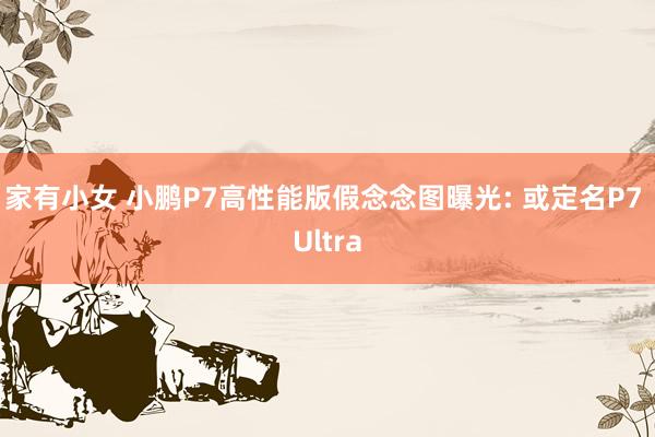 家有小女 小鹏P7高性能版假念念图曝光: 或定名P7 Ultra