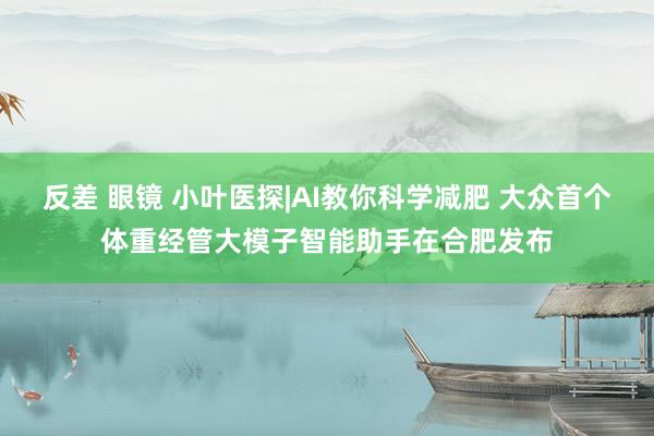 反差 眼镜 小叶医探|AI教你科学减肥 大众首个体重经管大模子智能助手在合肥发布
