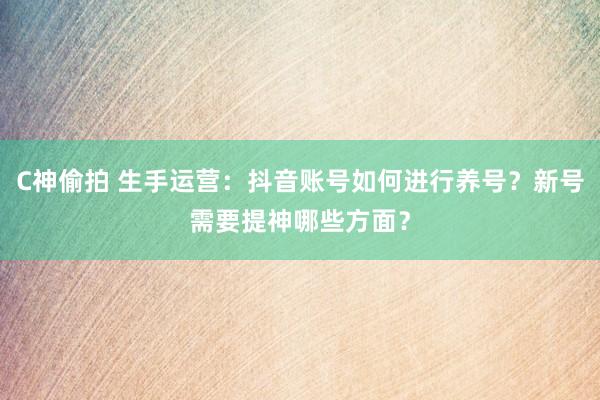 C神偷拍 生手运营：抖音账号如何进行养号？新号需要提神哪些方面？