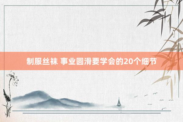 制服丝袜 事业圆滑要学会的20个细节