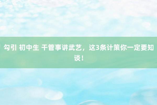 勾引 初中生 干管事讲武艺，这3条计策你一定要知谈！