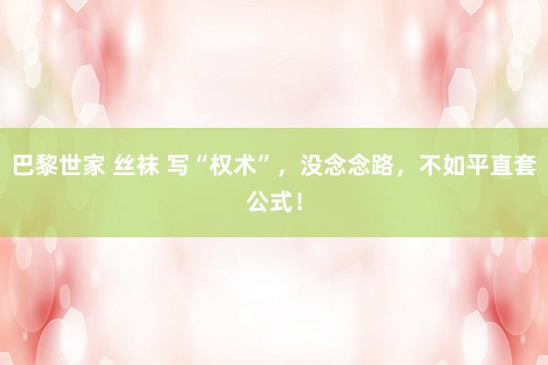 巴黎世家 丝袜 写“权术”，没念念路，不如平直套公式！
