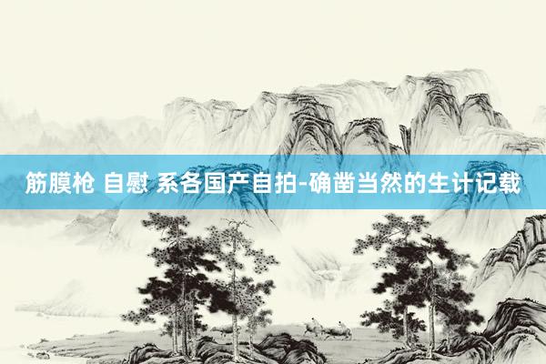 筋膜枪 自慰 系各国产自拍-确凿当然的生计记载