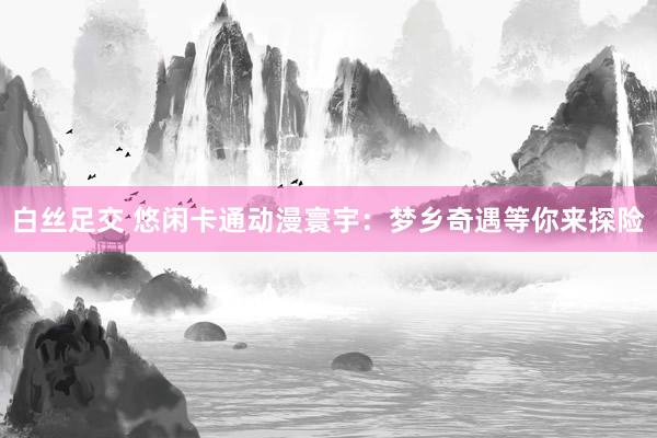 白丝足交 悠闲卡通动漫寰宇：梦乡奇遇等你来探险