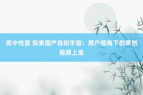 高中性爱 探索国产自拍宇宙：用户视角下的原创视频上涨