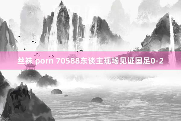 丝袜 porn 70588东谈主现场见证国足0-2