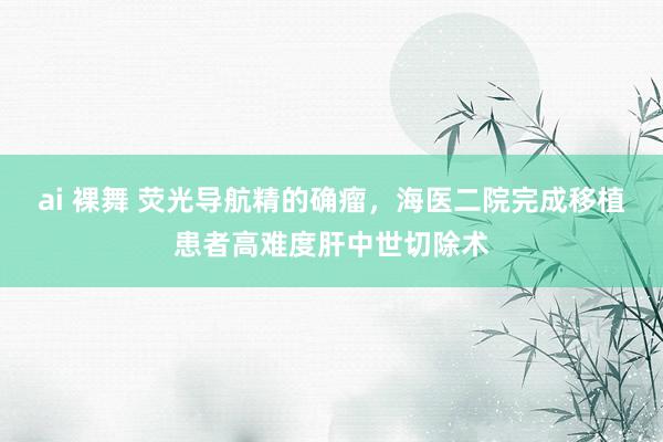 ai 裸舞 荧光导航精的确瘤，海医二院完成移植患者高难度肝中世切除术