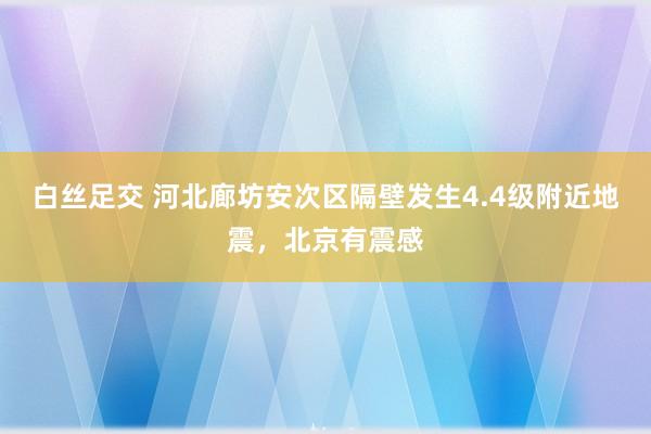 白丝足交 河北廊坊安次区隔壁发生4.4级附近地震，北京有震感