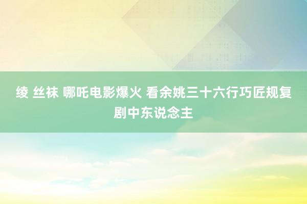 绫 丝袜 哪吒电影爆火 看余姚三十六行巧匠规复剧中东说念主