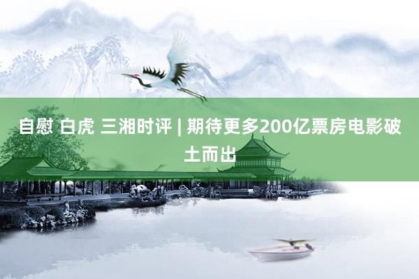 自慰 白虎 三湘时评 | 期待更多200亿票房电影破土而出