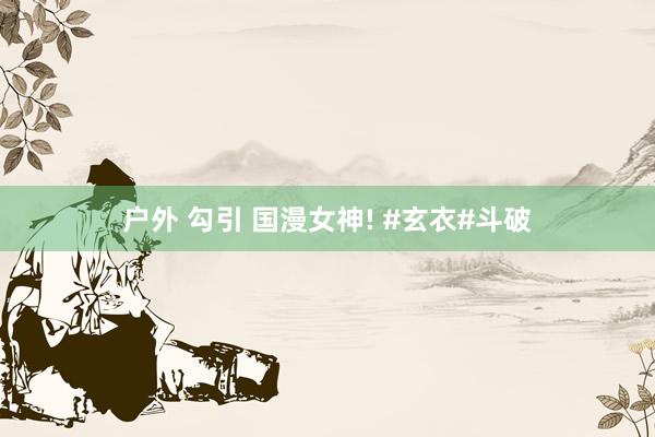 户外 勾引 国漫女神! #玄衣#斗破