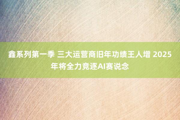 鑫系列第一季 三大运营商旧年功绩王人增 2025年将全力竞逐AI赛说念