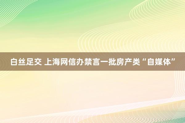 白丝足交 上海网信办禁言一批房产类“自媒体”