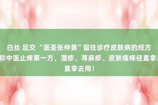 白丝 足交 “医圣张仲景”留住诊疗皮肤病的经方，号称中医止痒第一方，湿疹、荨麻疹、皮肤瘙痒径直拿去用！