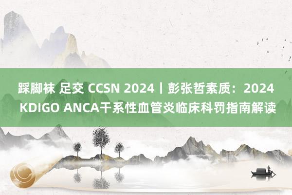 踩脚袜 足交 CCSN 2024丨彭张哲素质：2024 KDIGO ANCA干系性血管炎临床科罚指南解读