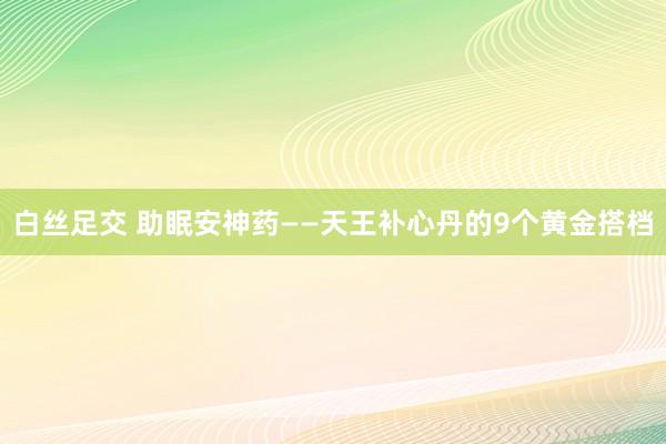 白丝足交 助眠安神药——天王补心丹的9个黄金搭档