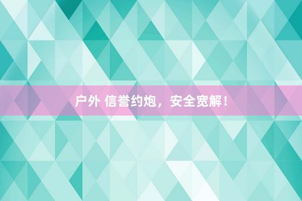 户外 信誉约炮，安全宽解！