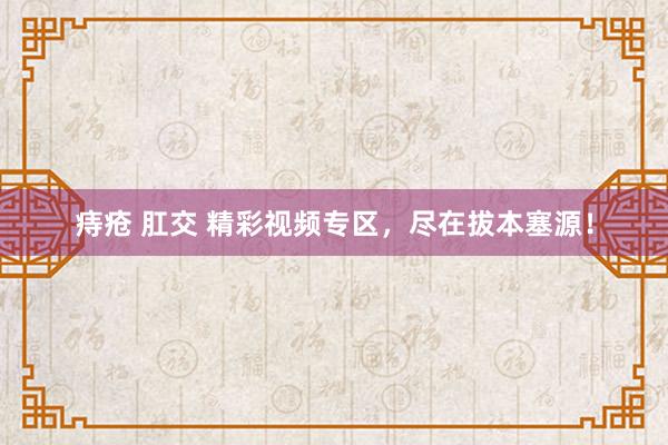 痔疮 肛交 精彩视频专区，尽在拔本塞源！