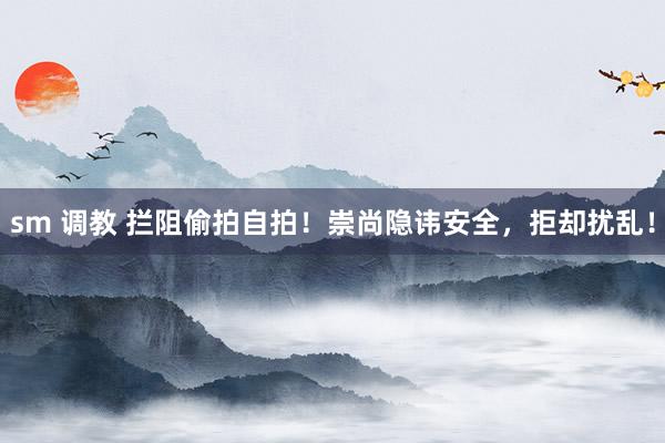 sm 调教 拦阻偷拍自拍！崇尚隐讳安全，拒却扰乱！