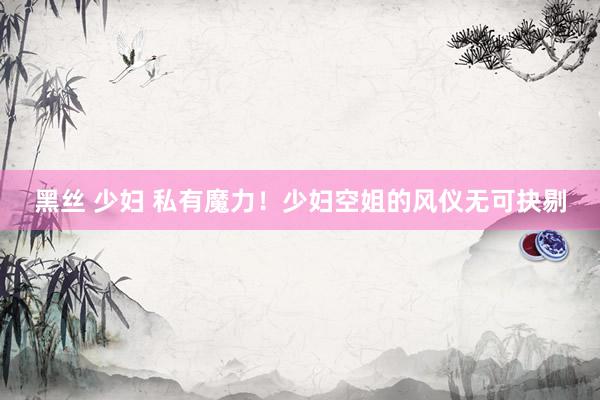 黑丝 少妇 私有魔力！少妇空姐的风仪无可抉剔