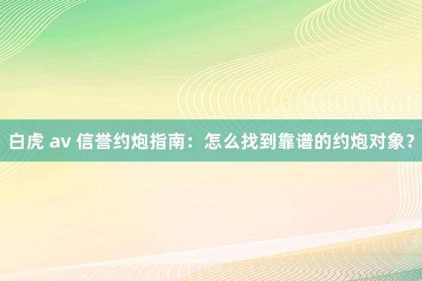 白虎 av 信誉约炮指南：怎么找到靠谱的约炮对象？