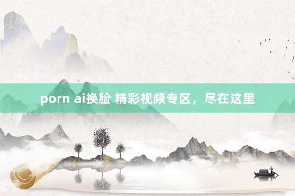 porn ai换脸 精彩视频专区，尽在这里