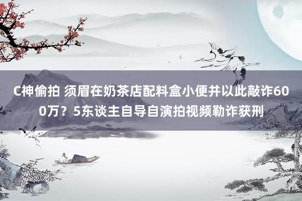 C神偷拍 须眉在奶茶店配料盒小便并以此敲诈600万？5东谈主自导自演拍视频勒诈获刑