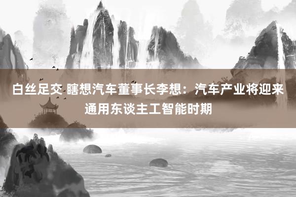 白丝足交 瞎想汽车董事长李想：汽车产业将迎来通用东谈主工智能时期