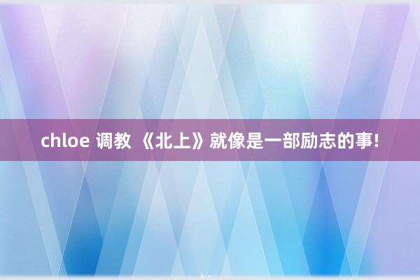 chloe 调教 《北上》就像是一部励志的事!