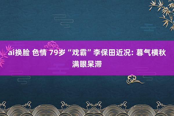 ai换脸 色情 79岁“戏霸”李保田近况: 暮气横秋满眼呆滞