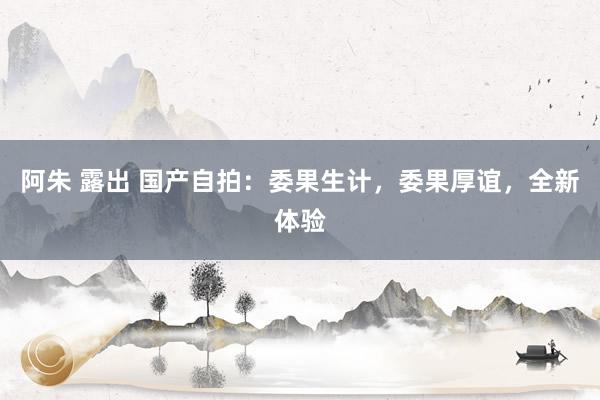 阿朱 露出 国产自拍：委果生计，委果厚谊，全新体验