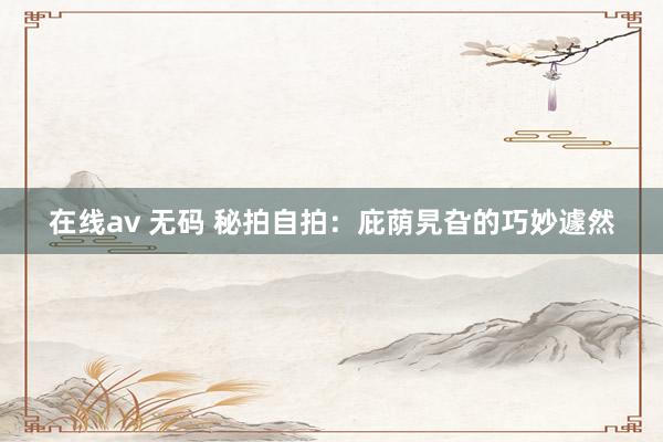 在线av 无码 秘拍自拍：庇荫旯旮的巧妙遽然