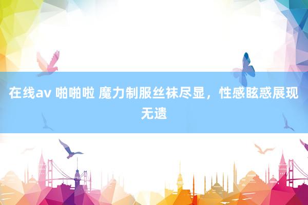在线av 啪啪啦 魔力制服丝袜尽显，性感眩惑展现无遗