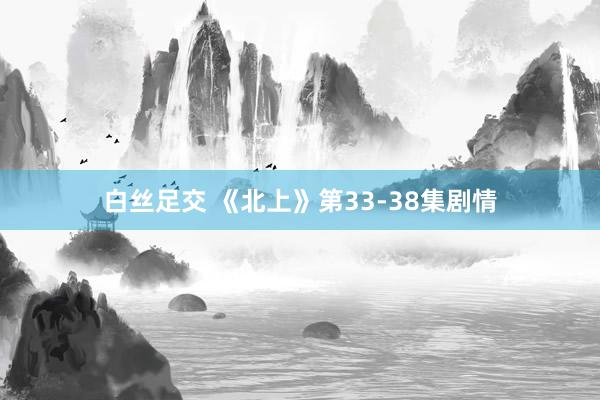 白丝足交 《北上》第33-38集剧情